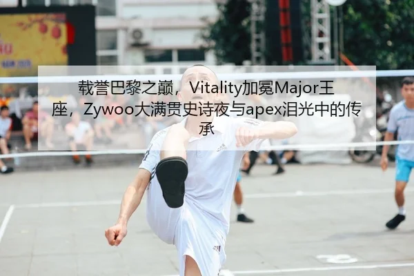 载誉巴黎之巅，Vitality加冕Major王座，Zywoo大满贯史诗夜与apex泪光中的传承
